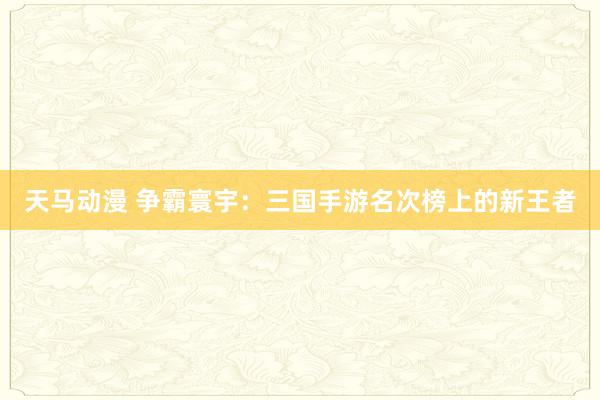 天马动漫 争霸寰宇：三国手游名次榜上的新王者