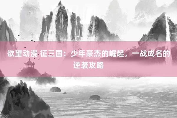 欲望动漫 征三国：少年豪杰的崛起，一战成名的逆袭攻略