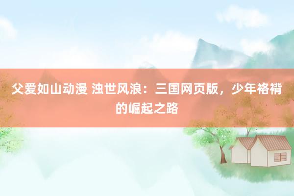 父爱如山动漫 浊世风浪：三国网页版，少年袼褙的崛起之路