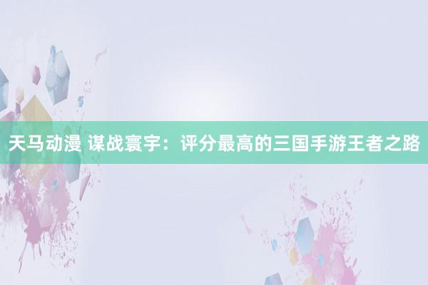 天马动漫 谋战寰宇：评分最高的三国手游王者之路