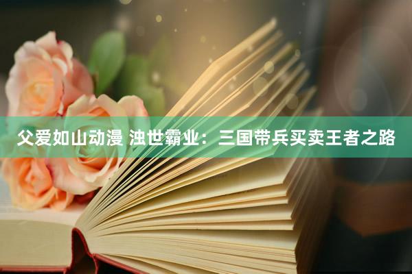 父爱如山动漫 浊世霸业：三国带兵买卖王者之路
