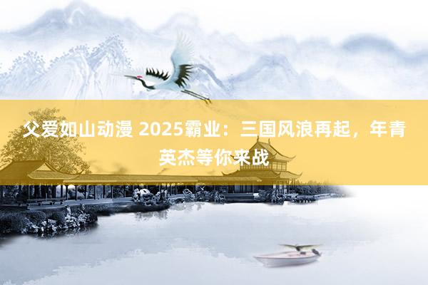 父爱如山动漫 2025霸业：三国风浪再起，年青英杰等你来战