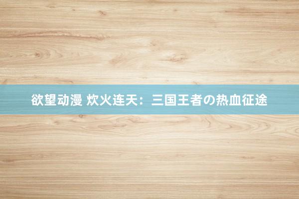 欲望动漫 炊火连天：三国王者の热血征途