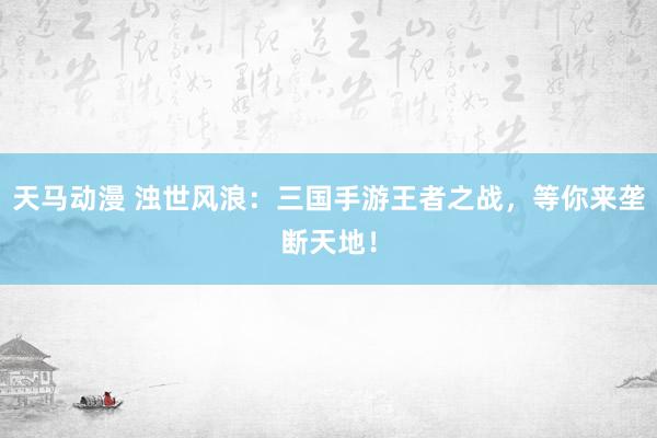 天马动漫 浊世风浪：三国手游王者之战，等你来垄断天地！