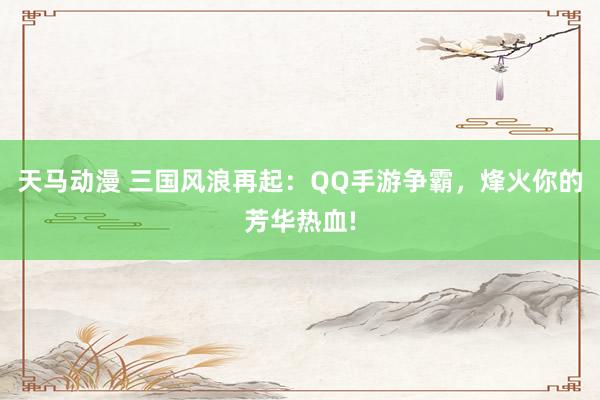 天马动漫 三国风浪再起：QQ手游争霸，烽火你的芳华热血!