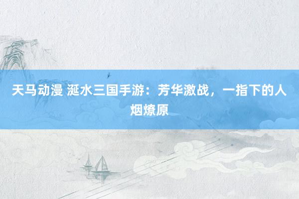 天马动漫 涎水三国手游：芳华激战，一指下的人烟燎原