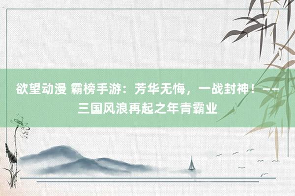 欲望动漫 霸榜手游：芳华无悔，一战封神！——三国风浪再起之年青霸业