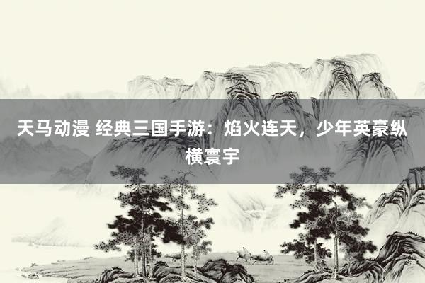 天马动漫 经典三国手游：焰火连天，少年英豪纵横寰宇