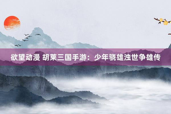 欲望动漫 胡莱三国手游：少年骁雄浊世争雄传