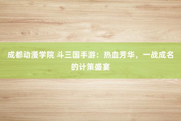 成都动漫学院 斗三国手游：热血芳华，一战成名的计策盛宴