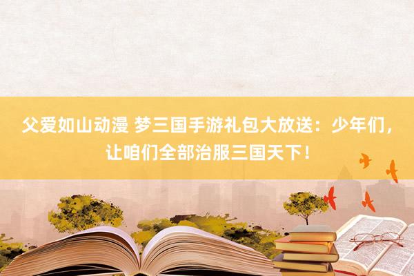 父爱如山动漫 梦三国手游礼包大放送：少年们，让咱们全部治服三国天下！