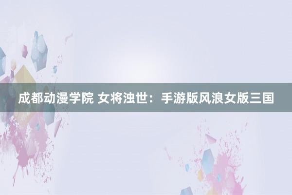 成都动漫学院 女将浊世：手游版风浪女版三国