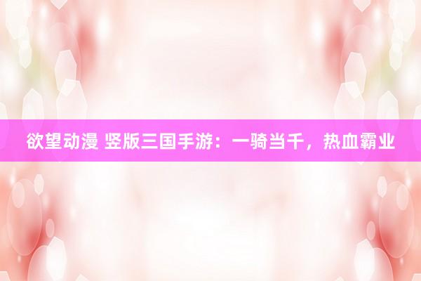 欲望动漫 竖版三国手游：一骑当千，热血霸业