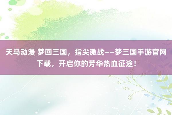 天马动漫 梦回三国，指尖激战——梦三国手游官网下载，开启你的芳华热血征途！