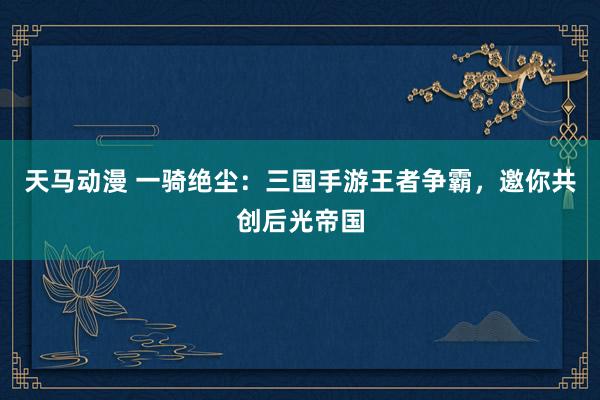 天马动漫 一骑绝尘：三国手游王者争霸，邀你共创后光帝国