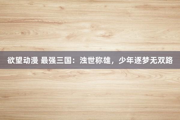 欲望动漫 最强三国：浊世称雄，少年逐梦无双路