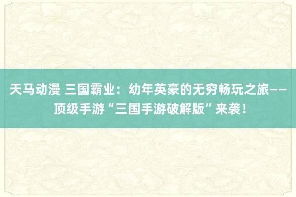 天马动漫 三国霸业：幼年英豪的无穷畅玩之旅—— 顶级手游“三国手游破解版”来袭！