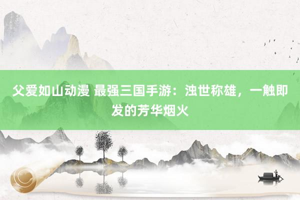 父爱如山动漫 最强三国手游：浊世称雄，一触即发的芳华烟火