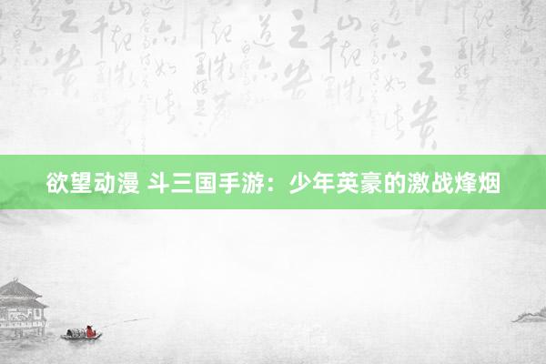 欲望动漫 斗三国手游：少年英豪的激战烽烟