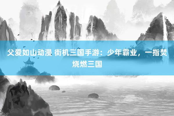 父爱如山动漫 街机三国手游：少年霸业，一指焚烧燃三国