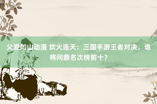 父爱如山动漫 炊火连天：三国手游王者对决，谁将问鼎名次榜前十？
