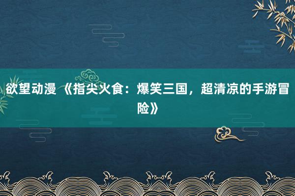 欲望动漫 《指尖火食：爆笑三国，超清凉的手游冒险》