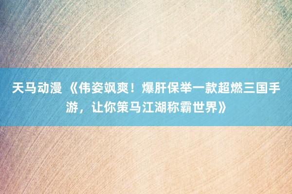 天马动漫 《伟姿飒爽！爆肝保举一款超燃三国手游，让你策马江湖称霸世界》