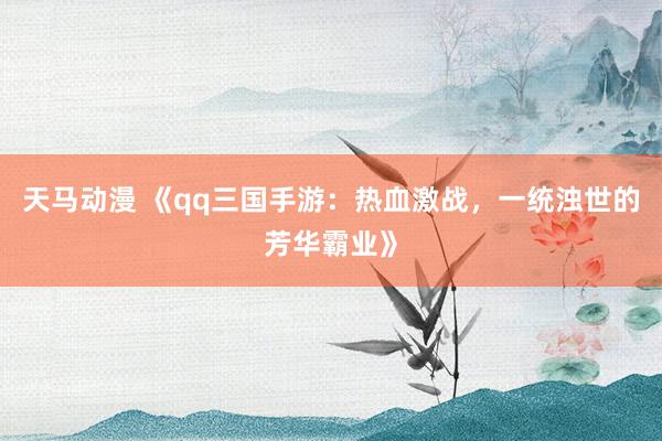 天马动漫 《qq三国手游：热血激战，一统浊世的芳华霸业》