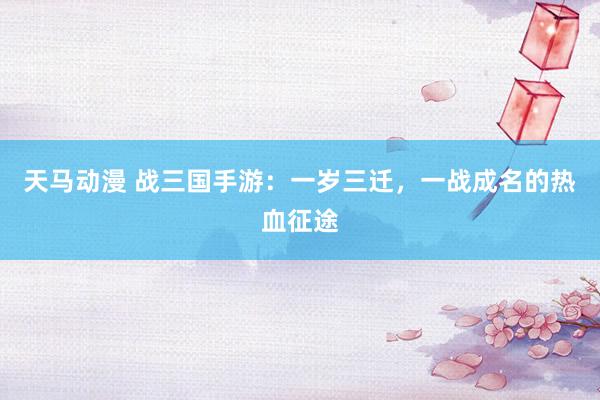 天马动漫 战三国手游：一岁三迁，一战成名的热血征途