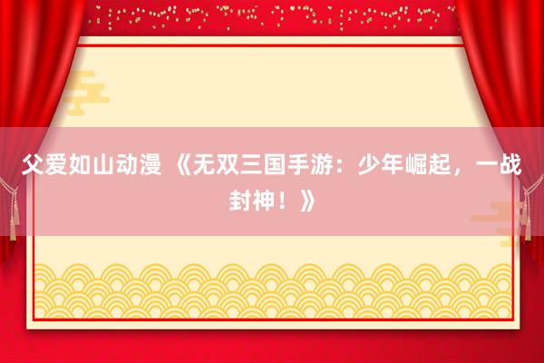 父爱如山动漫 《无双三国手游：少年崛起，一战封神！》