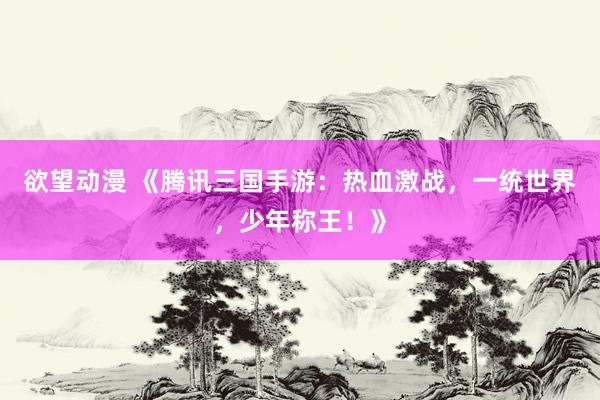 欲望动漫 《腾讯三国手游：热血激战，一统世界，少年称王！》