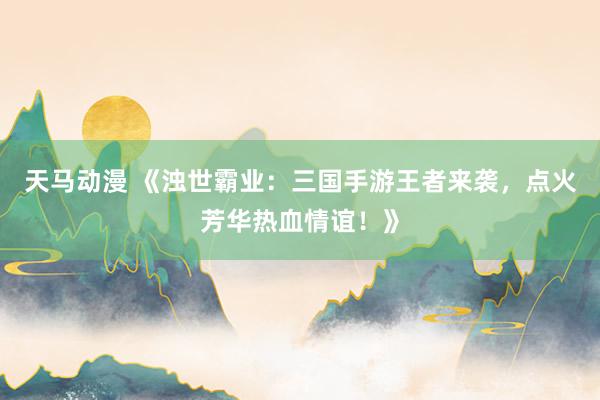 天马动漫 《浊世霸业：三国手游王者来袭，点火芳华热血情谊！》