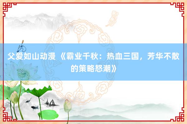 父爱如山动漫 《霸业千秋：热血三国，芳华不散的策略怒潮》