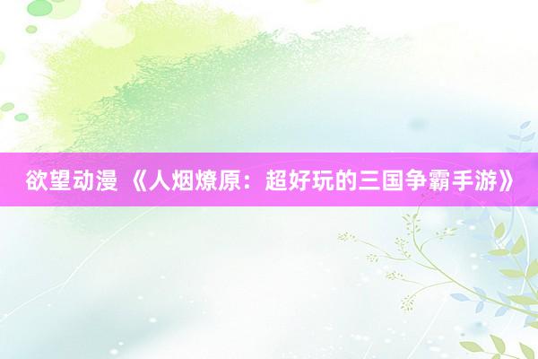 欲望动漫 《人烟燎原：超好玩的三国争霸手游》
