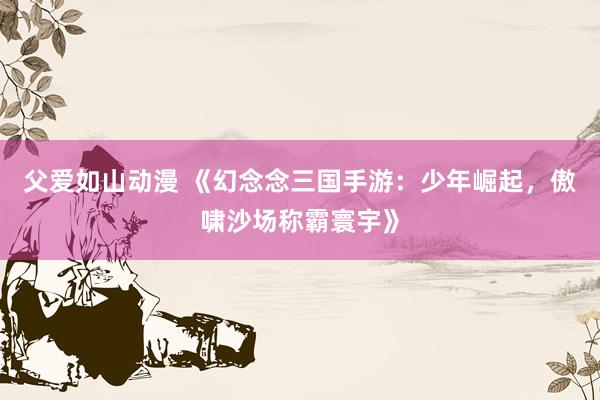 父爱如山动漫 《幻念念三国手游：少年崛起，傲啸沙场称霸寰宇》