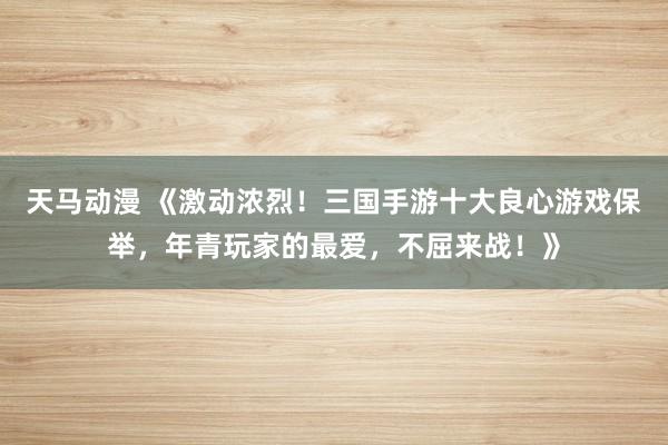 天马动漫 《激动浓烈！三国手游十大良心游戏保举，年青玩家的最爱，不屈来战！》