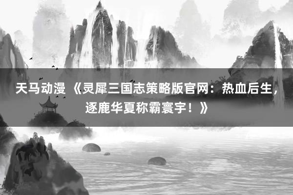 天马动漫 《灵犀三国志策略版官网：热血后生，逐鹿华夏称霸寰宇！》