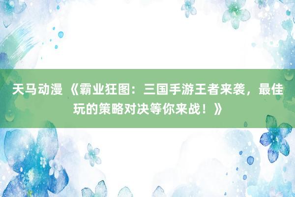 天马动漫 《霸业狂图：三国手游王者来袭，最佳玩的策略对决等你来战！》
