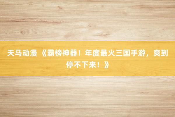 天马动漫 《霸榜神器！年度最火三国手游，爽到停不下来！》