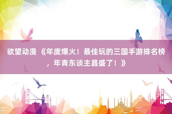 欲望动漫 《年度爆火！最佳玩的三国手游排名榜，年青东谈主昌盛了！》