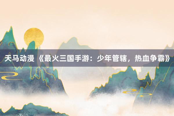 天马动漫 《最火三国手游：少年管辖，热血争霸》