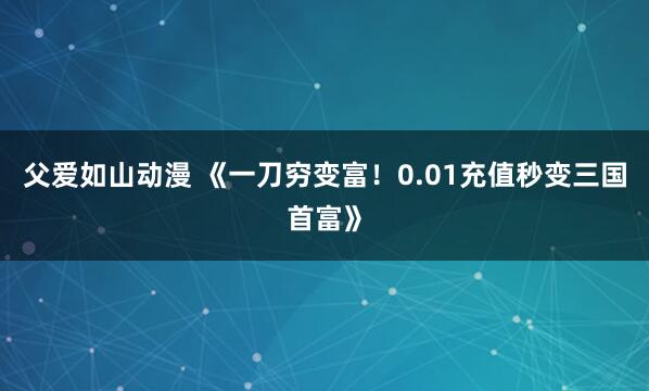 父爱如山动漫 《一刀穷变富！0.01充值秒变三国首富》
