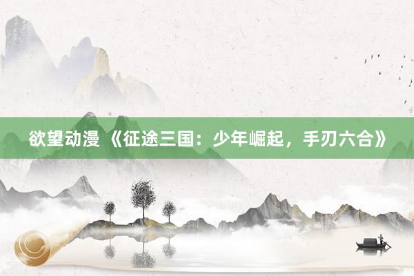 欲望动漫 《征途三国：少年崛起，手刃六合》