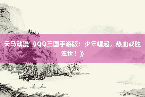 天马动漫 《QQ三国手游版：少年崛起，热血战胜浊世！》