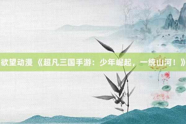 欲望动漫 《超凡三国手游：少年崛起，一统山河！》
