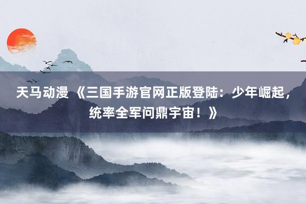 天马动漫 《三国手游官网正版登陆：少年崛起，统率全军问鼎宇宙！》