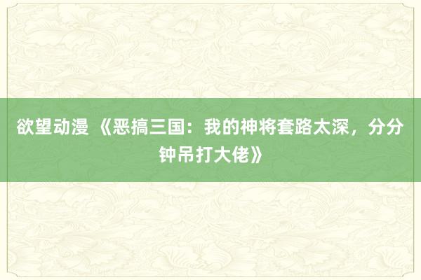 欲望动漫 《恶搞三国：我的神将套路太深，分分钟吊打大佬》