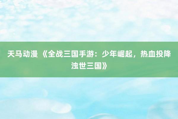 天马动漫 《全战三国手游：少年崛起，热血投降浊世三国》