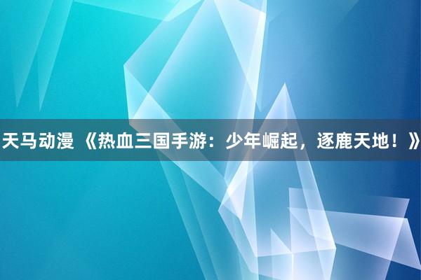 天马动漫 《热血三国手游：少年崛起，逐鹿天地！》