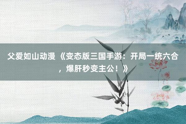 父爱如山动漫 《变态版三国手游：开局一统六合，爆肝秒变主公！》